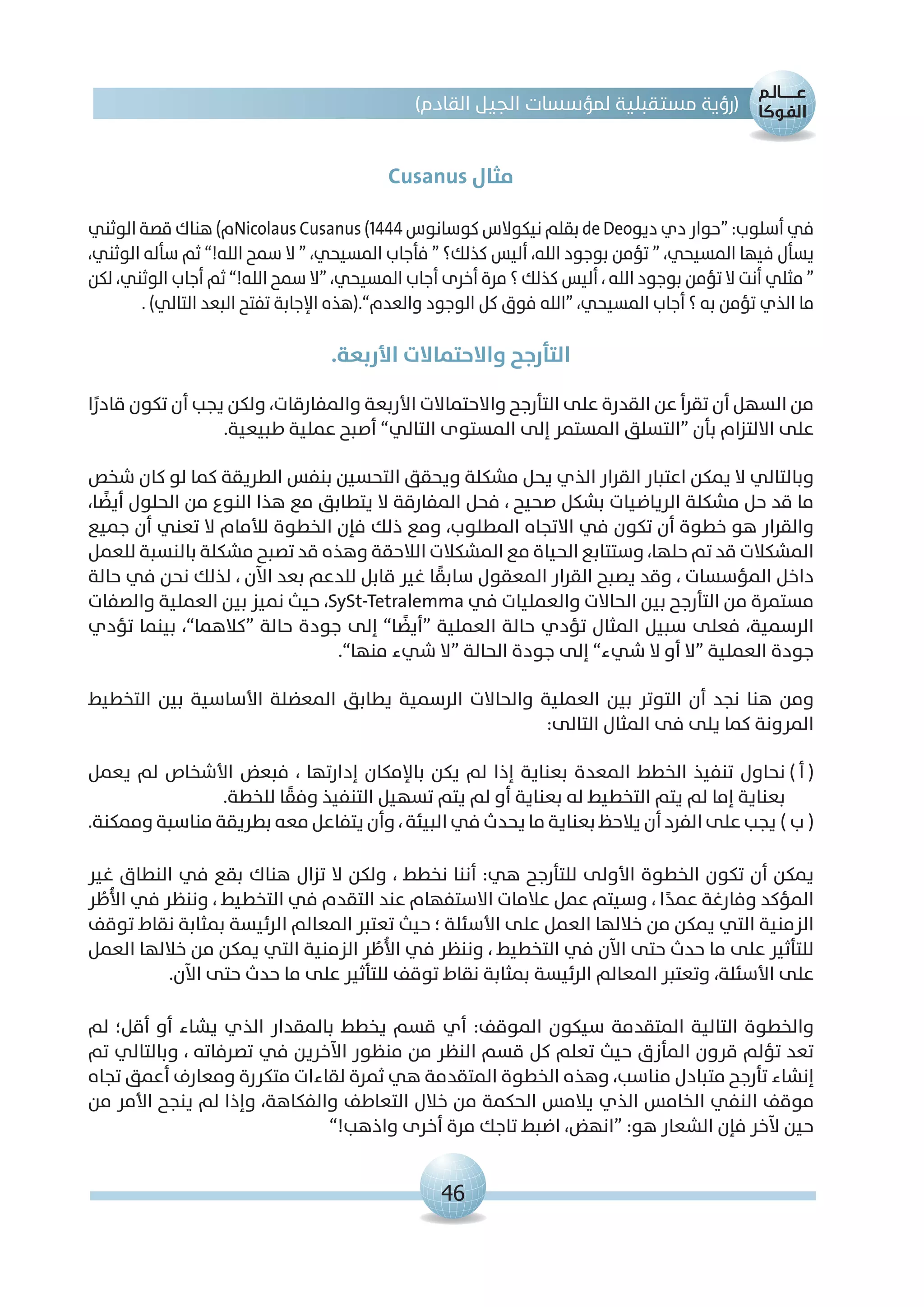 46
)‫القادم‬ ‫الجيل‬ ‫لمؤسسات‬ ‫مستقبلية‬ ‫(رؤية‬
Cusanus ‫مثال‬
‫الوثني‬ ‫قصة‬ ‫هناك‬ )‫م‬Nicolaus Cusanus (1444 ‫كوسانوس‬ ‫نيكوالس‬ ‫بقلم‬ de Deo‫ديو‬ ‫دي‬ ‫“حوار‬ :‫أسلوب‬ ‫في‬
،‫الوثني‬ ‫سأله‬ ‫ثم‬ ”!‫الله‬ ‫سمح‬ ‫ال‬ “ ،‫المسيحي‬ ‫فأجاب‬ “ ‫كذلك؟‬ ‫أليس‬ ،‫الله‬ ‫بوجود‬ ‫تؤمن‬ “ ،‫المسيحي‬ ‫فيها‬ ‫يسأل‬
‫لكن‬ ،‫الوثني‬ ‫أجاب‬ ‫ثم‬ ”!‫الله‬ ‫سمح‬ ‫“ال‬ ،‫المسيحي‬ ‫أجاب‬ ‫أخرى‬ ‫مرة‬ ‫؟‬ ‫كذلك‬ ‫أليس‬ ، ‫الله‬ ‫بوجود‬ ‫تؤمن‬ ‫ال‬ ‫أنت‬ ‫مثلي‬ “
. )‫التالي‬ ‫البعد‬ ‫تفتح‬ ‫اإلجابة‬ ‫والعدم”.(هذه‬ ‫الوجود‬ ‫كل‬ ‫فوق‬ ‫“الله‬ ،‫المسيحي‬ ‫أجاب‬ ‫؟‬ ‫به‬ ‫تؤمن‬ ‫الذي‬ ‫ما‬
.‫األربعة‬ ‫واالحتماالت‬ ‫التأرجح‬
‫ا‬ً‫قادر‬ ‫تكون‬ ‫أن‬ ‫يجب‬ ‫ولكن‬ ،‫والمفارقات‬ ‫األربعة‬ ‫واالحتماالت‬ ‫التأرجح‬ ‫على‬ ‫القدرة‬ ‫عن‬ ‫تقرأ‬ ‫أن‬ ‫السهل‬ ‫من‬
.‫طبيعية‬ ‫عملية‬ ‫أصبح‬ ”‫التالي‬ ‫المستوى‬ ‫إلى‬ ‫المستمر‬ ‫“التسلق‬ ‫بأن‬ ‫االلتزام‬ ‫على‬
‫شخص‬ ‫كان‬ ‫لو‬ ‫كما‬ ‫الطريقة‬ ‫بنفس‬ ‫التحسين‬ ‫ويحقق‬ ‫مشكلة‬ ‫يحل‬ ‫الذي‬ ‫القرار‬ ‫اعتبار‬ ‫يمكن‬ ‫ال‬ ‫وبالتالي‬
،‫ا‬ ً‫أيض‬ ‫الحلول‬ ‫من‬ ‫النوع‬ ‫هذا‬ ‫مع‬ ‫يتطابق‬ ‫ال‬ ‫المفارقة‬ ‫فحل‬ ، ‫صحيح‬ ‫بشكل‬ ‫الرياضيات‬ ‫مشكلة‬ ‫حل‬ ‫قد‬ ‫ما‬
‫جميع‬ ‫أن‬ ‫تعني‬ ‫ال‬ ‫لألمام‬ ‫الخطوة‬ ‫فإن‬ ‫ذلك‬ ‫ومع‬ ،‫المطلوب‬ ‫االتجاه‬ ‫في‬ ‫تكون‬ ‫أن‬ ‫خطوة‬ ‫هو‬ ‫والقرار‬
‫للعمل‬ ‫بالنسبة‬ ‫مشكلة‬ ‫تصبح‬ ‫قد‬ ‫وهذه‬ ‫الالحقة‬ ‫المشكالت‬ ‫مع‬ ‫الحياة‬ ‫وستتابع‬ ،‫حلها‬ ‫تم‬ ‫قد‬ ‫المشكالت‬
‫حالة‬ ‫في‬ ‫نحن‬ ‫لذلك‬ ، ‫اآلن‬ ‫بعد‬ ‫للدعم‬ ‫قابل‬ ‫غير‬ ‫ا‬ ً‫سابق‬ ‫المعقول‬ ‫القرار‬ ‫يصبح‬ ‫وقد‬ ، ‫المؤسسات‬ ‫داخل‬
‫والصفات‬ ‫العملية‬ ‫بين‬ ‫نميز‬ ‫حيث‬ ،SySt-Tetralemma ‫في‬ ‫والعمليات‬ ‫الحاالت‬ ‫بين‬ ‫التأرجح‬ ‫من‬ ‫مستمرة‬
‫تؤدي‬ ‫بينما‬ ،”‫“كالهما‬ ‫حالة‬ ‫جودة‬ ‫إلى‬ ”‫ا‬ ً‫“أيض‬ ‫العملية‬ ‫حالة‬ ‫تؤدي‬ ‫المثال‬ ‫سبيل‬ ‫فعلى‬ ،‫الرسمية‬
.”‫منها‬ ‫شيء‬ ‫“ال‬ ‫الحالة‬ ‫جودة‬ ‫إلى‬ ”‫شيء‬ ‫ال‬ ‫أو‬ ‫“ال‬ ‫العملية‬ ‫جودة‬
‫التخطيط‬ ‫بين‬ ‫األساسية‬ ‫المعضلة‬ ‫يطابق‬ ‫الرسمية‬ ‫والحاالت‬ ‫العملية‬ ‫بين‬ ‫التوتر‬ ‫أن‬ ‫نجد‬ ‫هنا‬ ‫ومن‬
:‫التالى‬ ‫المثال‬ ‫فى‬ ‫يلى‬ ‫كما‬ ‫المرونة‬
‫يعمل‬ ‫لم‬ ‫األشخاص‬ ‫فبعض‬ ، ‫إدارتها‬ ‫باإلمكان‬ ‫يكن‬ ‫لم‬ ‫إذا‬ ‫بعناية‬ ‫المعدة‬ ‫الخطط‬ ‫تنفيذ‬ ‫نحاول‬) ‫أ‬ (
.‫للخطة‬ ‫ا‬ ً‫وفق‬ ‫التنفيذ‬ ‫تسهيل‬ ‫يتم‬ ‫لم‬ ‫أو‬ ‫بعناية‬ ‫له‬ ‫التخطيط‬ ‫يتم‬ ‫لم‬ ‫إما‬ ‫بعناية‬
.‫وممكنة‬ ‫مناسبة‬ ‫بطريقة‬ ‫معه‬ ‫يتفاعل‬ ‫وأن‬ ، ‫البيئة‬ ‫في‬ ‫يحدث‬ ‫ما‬ ‫بعناية‬ ‫يالحظ‬ ‫أن‬ ‫الفرد‬ ‫على‬ ‫يجب‬) ‫ب‬ (
‫غير‬ ‫النطاق‬ ‫في‬ ‫بقع‬ ‫هناك‬ ‫تزال‬ ‫ال‬ ‫ولكن‬ ، ‫نخطط‬ ‫أننا‬ :‫هي‬ ‫للتأرجح‬ ‫األولى‬ ‫الخطوة‬ ‫تكون‬ ‫أن‬ ‫يمكن‬
‫ر‬ ُ‫ُط‬‫أل‬‫ا‬ ‫في‬ ‫وننظر‬ ، ‫التخطيط‬ ‫في‬ ‫التقدم‬ ‫عند‬ ‫االستفهام‬ ‫عالمات‬ ‫عمل‬ ‫وسيتم‬ ، ‫ا‬ً‫عمد‬ ‫وفارغة‬ ‫المؤكد‬
‫توقف‬ ‫نقاط‬ ‫بمثابة‬ ‫الرئيسة‬ ‫المعالم‬ ‫تعتبر‬ ‫حيث‬ ‫؛‬ ‫األسئلة‬ ‫على‬ ‫العمل‬ ‫خاللها‬ ‫من‬ ‫يمكن‬ ‫التي‬ ‫الزمنية‬
‫العمل‬ ‫خاللها‬ ‫من‬ ‫يمكن‬ ‫التي‬ ‫الزمنية‬ ‫ر‬ ُ‫ُط‬‫أل‬‫ا‬ ‫في‬ ‫وننظر‬ ، ‫التخطيط‬ ‫في‬ ‫اآلن‬ ‫حتى‬ ‫حدث‬ ‫ما‬ ‫على‬ ‫للتأثير‬
.‫اآلن‬ ‫حتى‬ ‫حدث‬ ‫ما‬ ‫على‬ ‫للتأثير‬ ‫توقف‬ ‫نقاط‬ ‫بمثابة‬ ‫الرئيسة‬ ‫المعالم‬ ‫وتعتبر‬ ،‫األسئلة‬ ‫على‬
‫لم‬ ‫أقل؛‬ ‫أو‬ ‫يشاء‬ ‫الذي‬ ‫بالمقدار‬ ‫يخطط‬ ‫قسم‬ ‫أي‬ :‫الموقف‬ ‫سيكون‬ ‫المتقدمة‬ ‫التالية‬ ‫والخطوة‬
‫تم‬ ‫وبالتالي‬ ، ‫تصرفاته‬ ‫في‬ ‫اآلخرين‬ ‫منظور‬ ‫من‬ ‫النظر‬ ‫قسم‬ ‫كل‬ ‫تعلم‬ ‫حيث‬ ‫المأزق‬ ‫قرون‬ ‫تؤلم‬ ‫تعد‬
‫تجاه‬ ‫أعمق‬ ‫ومعارف‬ ‫متكررة‬ ‫لقاءات‬ ‫ثمرة‬ ‫هي‬ ‫المتقدمة‬ ‫الخطوة‬ ‫وهذه‬ ،‫مناسب‬ ‫متبادل‬ ‫تأرجح‬ ‫إنشاء‬
‫من‬ ‫األمر‬ ‫ينجح‬ ‫لم‬ ‫وإذا‬ ،‫والفكاهة‬ ‫التعاطف‬ ‫خالل‬ ‫من‬ ‫الحكمة‬ ‫يالمس‬ ‫الذي‬ ‫الخامس‬ ‫النفي‬ ‫موقف‬
”!‫واذهب‬ ‫أخرى‬ ‫مرة‬ ‫تاجك‬ ‫اضبط‬ ،‫“انهض‬ :‫هو‬ ‫الشعار‬ ‫فإن‬ ‫آلخر‬ ‫حين‬
 