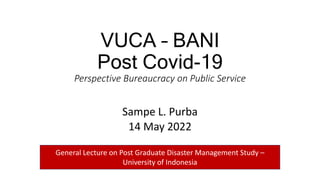 VUCA – BANI
Post Covid-19
Perspective Bureaucracy on Public Service
Sampe L. Purba
14 May 2022
General Lecture on Post Graduate Disaster Management Study –
University of Indonesia
 