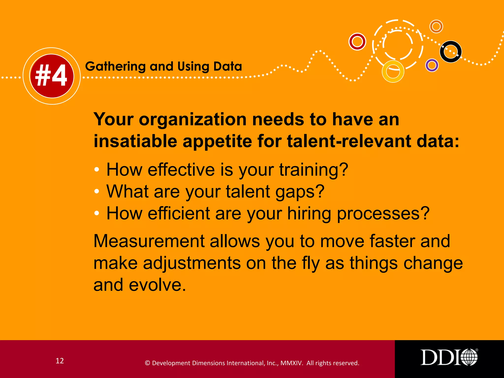 #4

Gathering and Using Data

Your organization needs to have an
insatiable appetite for talent-relevant data:
• How effective is your training?
• What are your talent gaps?
• How efficient are your hiring processes?
Measurement allows you to move faster and
make adjustments on the fly as things change
and evolve.

12

© Development Dimensions International, Inc., MMXIV. All rights reserved.

 