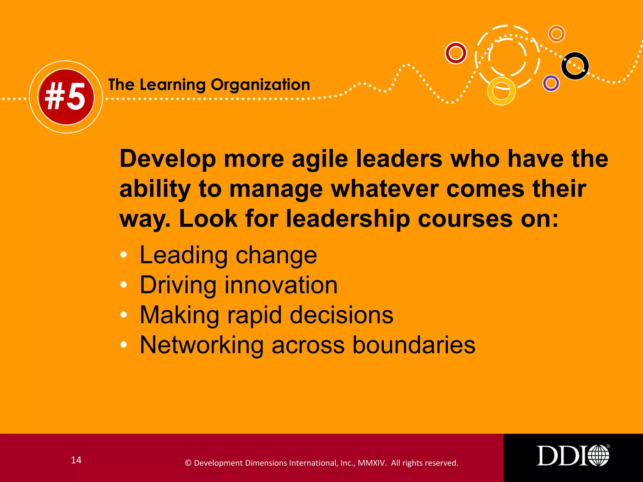 #5

The Learning Organization

Develop more agile leaders who have the
ability to manage whatever comes their
way. Look for leadership courses on:
• Leading change
• Driving innovation
• Making rapid decisions
• Networking across boundaries

14

© Development Dimensions International, Inc., MMXIV. All rights reserved.

 
