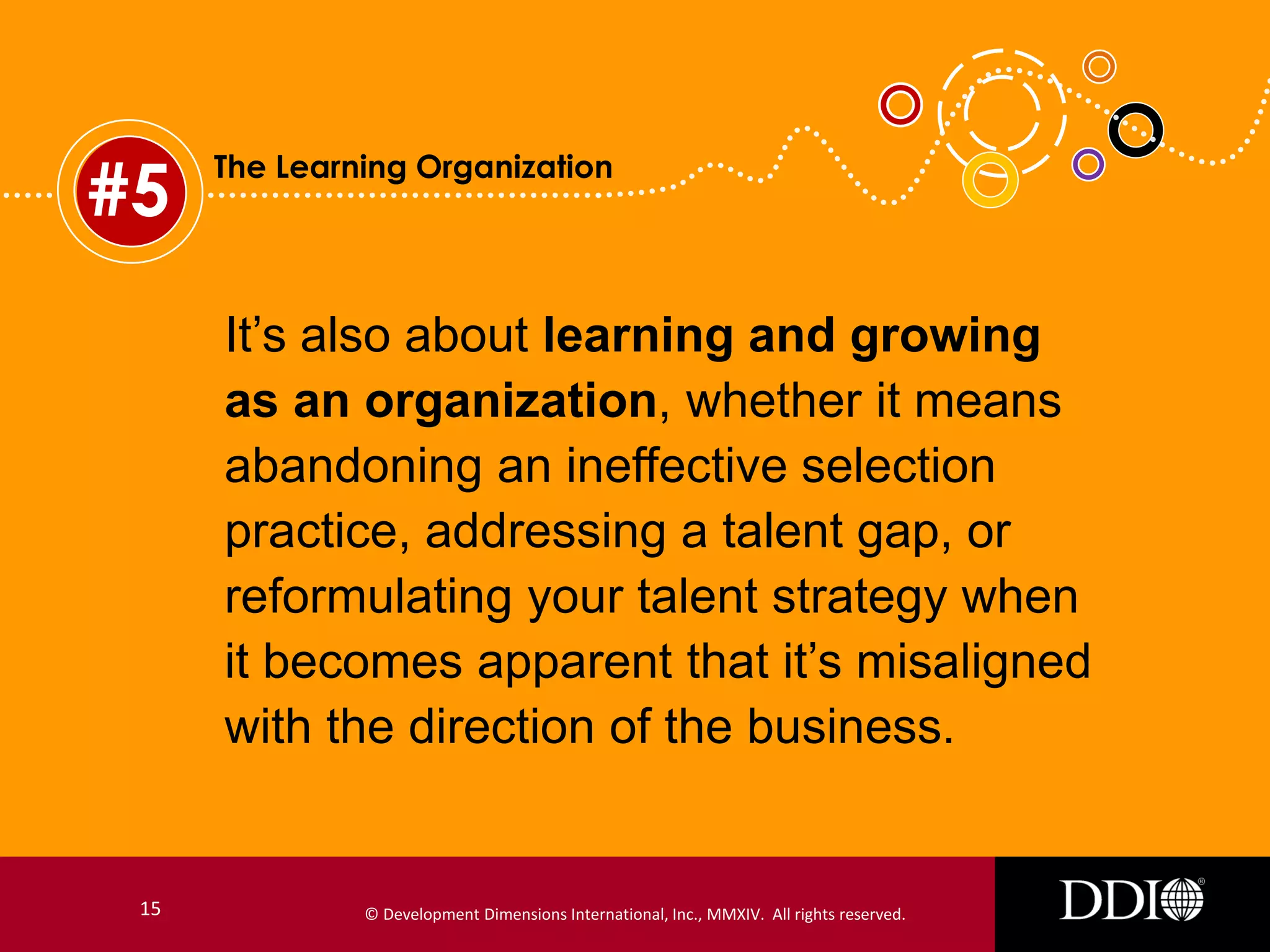 #5

The Learning Organization

It’s also about learning and growing
as an organization, whether it means
abandoning an ineffective selection
practice, addressing a talent gap, or
reformulating your talent strategy when
it becomes apparent that it’s misaligned
with the direction of the business.

15

© Development Dimensions International, Inc., MMXIV. All rights reserved.

 