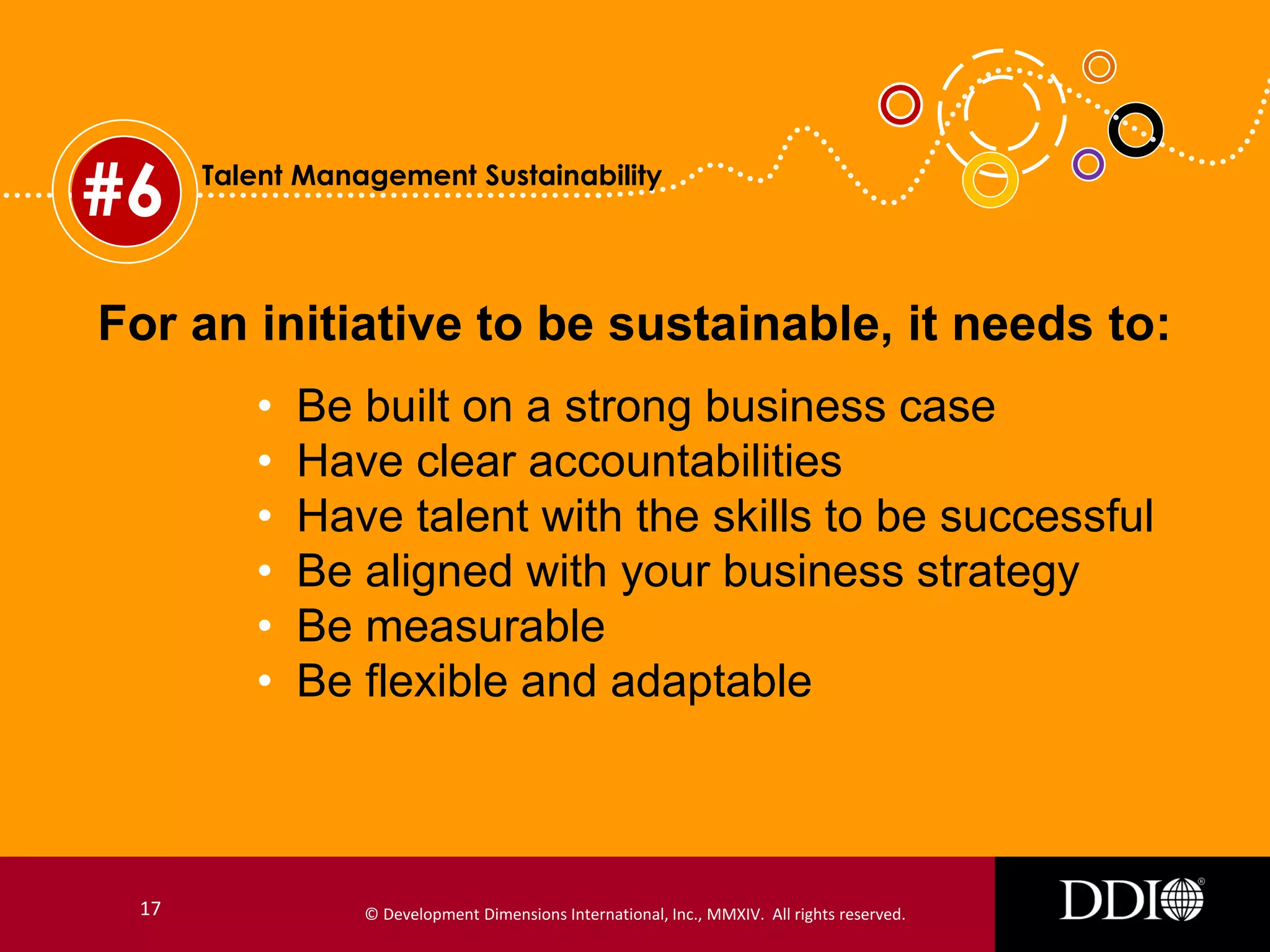 #6

Talent Management Sustainability

For an initiative to be sustainable, it needs to:
•
•
•
•
•
•

17

Be built on a strong business case
Have clear accountabilities
Have talent with the skills to be successful
Be aligned with your business strategy
Be measurable
Be flexible and adaptable

© Development Dimensions International, Inc., MMXIV. All rights reserved.

 
