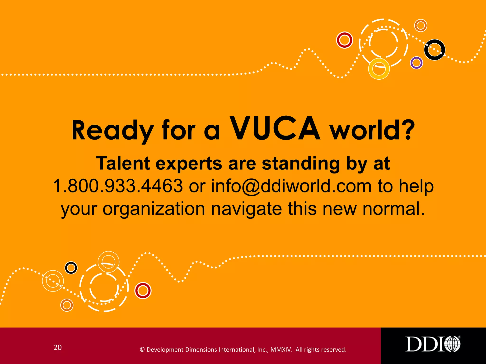 Ready for a VUCA world?
Talent experts are standing by at
1.800.933.4463 or info@ddiworld.com to help
your organization navigate this new normal.

20

© Development Dimensions International, Inc., MMXIV. All rights reserved.

 