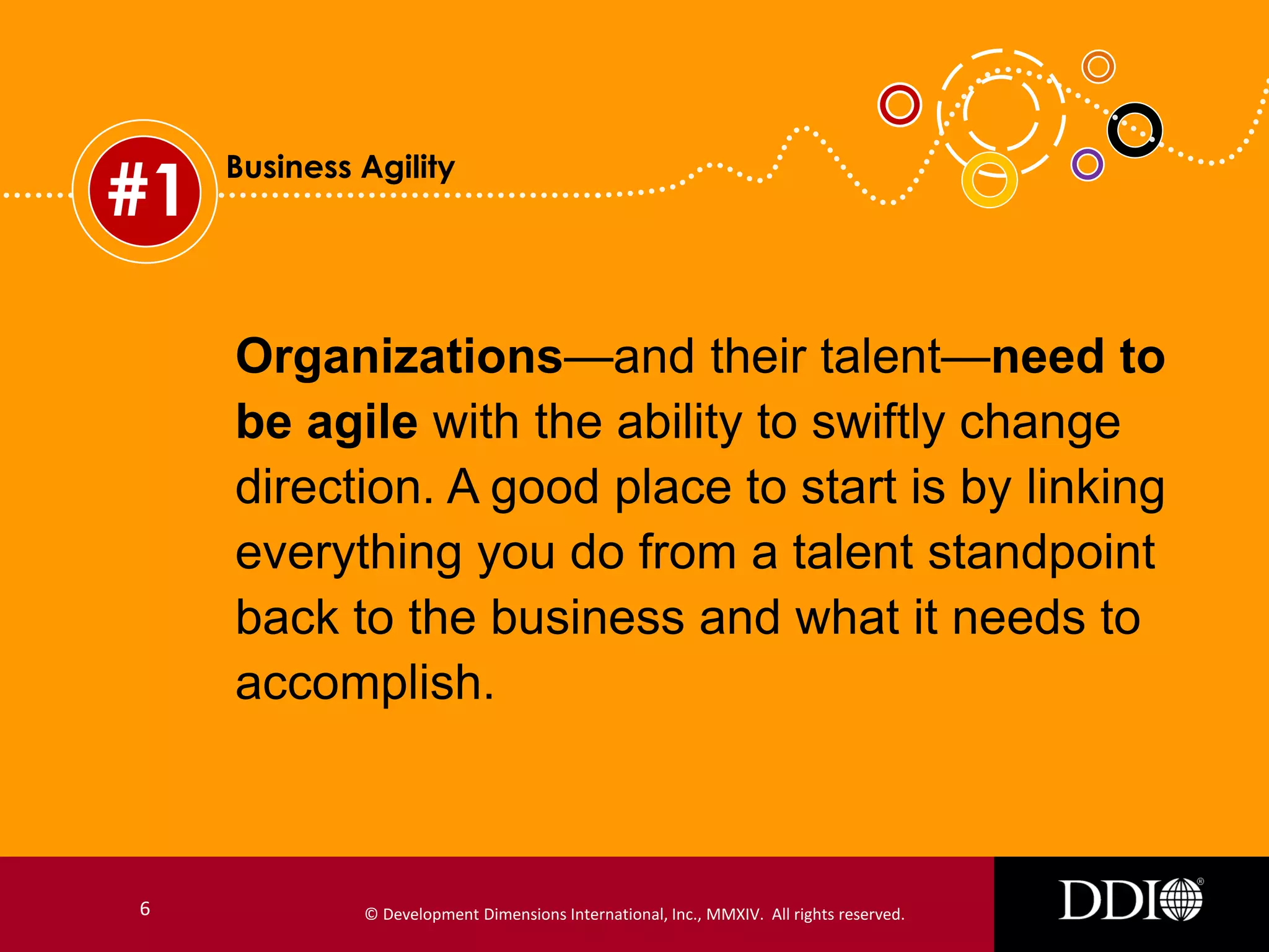#1

Business Agility

Organizations—and their talent—need to
be agile with the ability to swiftly change
direction. A good place to start is by linking
everything you do from a talent standpoint
back to the business and what it needs to
accomplish.

6

© Development Dimensions International, Inc., MMXIV. All rights reserved.

 