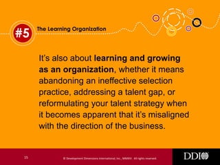 #5

The Learning Organization

It’s also about learning and growing
as an organization, whether it means
abandoning an ineffective selection
practice, addressing a talent gap, or
reformulating your talent strategy when
it becomes apparent that it’s misaligned
with the direction of the business.

15

© Development Dimensions International, Inc., MMXIV. All rights reserved.

 