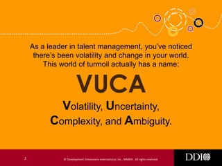As a leader in talent management, you’ve noticed
there’s been volatility and change in your world.
This world of turmoil actually has a name:

Volatility, Uncertainty,
Complexity, and Ambiguity.
2

© Development Dimensions International, Inc., MMXIV. All rights reserved.

 