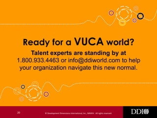 Ready for a VUCA world?
Talent experts are standing by at
1.800.933.4463 or info@ddiworld.com to help
your organization navigate this new normal.

20

© Development Dimensions International, Inc., MMXIV. All rights reserved.

 