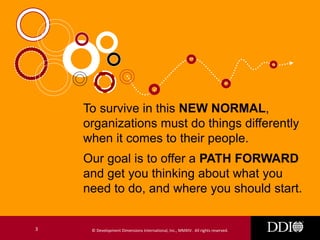 To survive in this NEW NORMAL,
organizations must do things differently
when it comes to their people.
Our goal is to offer a PATH FORWARD
and get you thinking about what you
need to do, and where you should start.

3

© Development Dimensions International, Inc., MMXIV. All rights reserved.

 