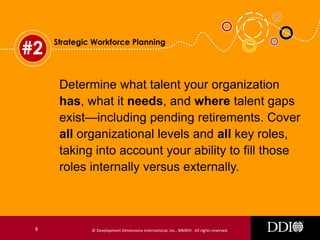 #2

Strategic Workforce Planning

Determine what talent your organization
has, what it needs, and where talent gaps
exist—including pending retirements. Cover
all organizational levels and all key roles,
taking into account your ability to fill those
roles internally versus externally.

8

© Development Dimensions International, Inc., MMXIV. All rights reserved.

 