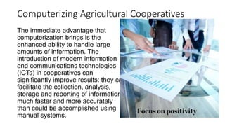 Computerizing Agricultural Cooperatives
The immediate advantage that
computerization brings is the
enhanced ability to handle large
amounts of information. The
introduction of modern information
and communications technologies
(ICTs) in cooperatives can
significantly improve results: they can
facilitate the collection, analysis,
storage and reporting of information
much faster and more accurately
than could be accomplished using
manual systems.
 