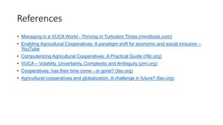 References
• Managing in a VUCA World - Thriving in Turbulent Times (mindtools.com)
• Enabling Agricultural Cooperatives: A paradigm shift for economic and social inclusion –
YouTube
• Computerizing Agricultural Cooperatives: A Practical Guide (rfilc.org)
• VUCA – Volatility, Uncertainty, Complexity and Ambiguity (pmi.org)
• Cooperatives: has their time come - or gone? (fao.org)
• Agricultural cooperatives and globalization: A challenge in future? (fao.org)
 