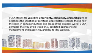 VUCA stands for volatility, uncertainty, complexity, and ambiguity. It
describes the situation of constant, unpredictable change that is now
the norm in certain industries and areas of the business world. VUCA
demands that you avoid traditional, outdated approaches to
management and leadership, and day-to-day working.
 