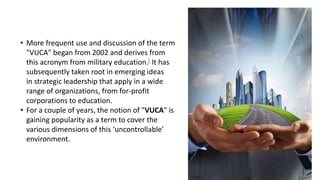 • More frequent use and discussion of the term
"VUCA" began from 2002 and derives from
this acronym from military education.[ It has
subsequently taken root in emerging ideas
in strategic leadership that apply in a wide
range of organizations, from for-profit
corporations to education.
• For a couple of years, the notion of "VUCA" is
gaining popularity as a term to cover the
various dimensions of this ‘uncontrollable’
environment.
 