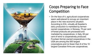 Coops Preparing to Face
Competition
• On the face of it, agricultural cooperatives
seem well-placed to occupy an important
place in the new economic situation.
According to ICA, virtually all Sweden's
dairy production is marketed by farmer-
owned cooperatives; in Norway, 75 per cent
of forest products are processed and
marketed by cooperatives; in Italy, 60 per
cent of wine is cooperatively produced.
Fourteen farmer-owned cooperatives in the
USA are among the 500 largest
corporations and no fewer than 8 of the 10
largest Canadian firms are cooperatives.
 