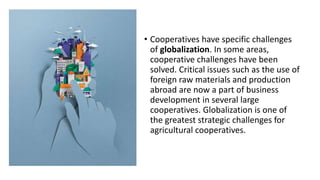 • Cooperatives have specific challenges
of globalization. In some areas,
cooperative challenges have been
solved. Critical issues such as the use of
foreign raw materials and production
abroad are now a part of business
development in several large
cooperatives. Globalization is one of
the greatest strategic challenges for
agricultural cooperatives.
 