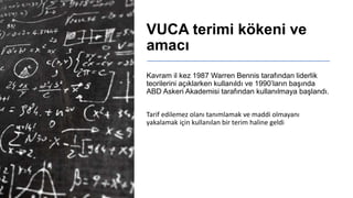 VUCA terimi kökeni ve
amacı
Kavram il kez 1987 Warren Bennis tarafından liderlik
teorilerini açıklarken kullanıldı ve 1990’ların başında
ABD Askeri Akademisi tarafından kullanılmaya başlandı.
Tarif edilemez olanı tanımlamak ve maddi olmayanı
yakalamak için kullanılan bir terim haline geldi
 