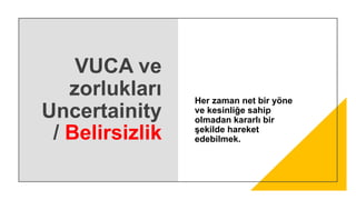 VUCA ve
zorlukları
Uncertainity
/ Belirsizlik
Her zaman net bir yöne
ve kesinliğe sahip
olmadan kararlı bir
şekilde hareket
edebilmek.
 