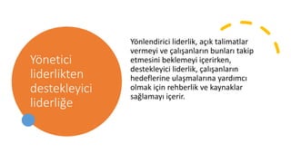 Yönetici
liderlikten
destekleyici
liderliğe
Yönlendirici liderlik, açık talimatlar
vermeyi ve çalışanların bunları takip
etmesini beklemeyi içerirken,
destekleyici liderlik, çalışanların
hedeflerine ulaşmalarına yardımcı
olmak için rehberlik ve kaynaklar
sağlamayı içerir.
 