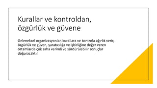 Kurallar ve kontroldan,
özgürlük ve güvene
Geleneksel organizasyonlar, kurallara ve kontrola ağırlık verir,
özgürlük ve güven, yaratıcılığa ve işbirliğine değer veren
ortamlarda çok saha verimli ve sürdürülebilir sonuçlar
doğuracaktır.
 