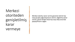 Merkezi
otoriteden
genişletilmiş
karar
vermeye
Merkezi otorite, karar verme gücünün tek bir kişi
veya grupta yoğunlaşmasını önerir, dağıtılmış karar
verme, gücün birden fazla kişi veya ekip arasında
paylaşılmasını sağlar.
 