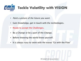 PPT.KUNZITE.09 Version 00.2021
• Paint a picture of the future you want.
• Gain Knowledge, get in touch with the technologies.
• Ready to accept the Challenges.
• Be a Change or be a part of the Change.
• Before Knowing the world Know yourself.
• It is always easy to swim with the waves “Go with the Flow”
 