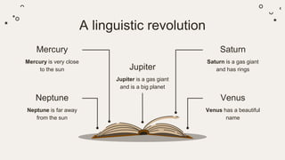 A linguistic revolution
Mercury
Mercury is very close
to the sun
Neptune
Neptune is far away
from the sun
Jupiter
Jupiter is a gas giant
and is a big planet
Venus
Venus has a beautiful
name
Saturn
Saturn is a gas giant
and has rings
 