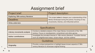 Assignment brief
Project brief: Project description:
Exploring 18th-century literature
This project aims to deepen your understanding of the
literary landscape during this period, focusing on key
movements, themes, and influential authors
Deadline:
Write a date here
Specifications
Literary movements analysis
Conduct a detailed analysis of the major literary movements of the 18th
century. Focus on neoclassicism, romanticism and other genres
Author contributions
Investigate the prevalent themes in 18th-century literature. Consider themes
such as enlightenment ideas, social critique and the sublime
Guidelines
Originality
Provide a unique perspective or highlight lesser-known aspects of 18th-
century literature to showcase original thinking
 