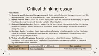 Critical thinking essay
Instructions:
1. Choose a specific theme or literary movement: Select a specific theme or literary movement from 18th-
century literature. This could be enlightenment ideals, romanticism satire etc
2. Identify relevant texts: Choose two or three literary works from the 18th century that exemplify or explore
the chosen theme or movement. Consider works by different authors
3. Research historical context: Conduct research on the historical and cultural context of the 18th century.
Understand the major events, philosophical movements, and societal changes that influenced literature
during this period
4. Develop a thesis: Formulate a thesis statement that reflects your critical perspective on how the chosen
theme or movement is represented in the selected literary works. Consider the broader implications or
messages conveyed by the authors
5. Write a critical thinking essay: Compose a well-structured critical thinking essay that follows an
introduction, body paragraphs, and a conclusion. Ensure that each paragraph contributes to the overall
argument and maintains coherence
Essay length: Approximately 800 to 1,000 words Main objective
Submission deadline: Here insert deadline Cultivate critical thinking skills
 