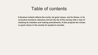 Table of contents
lLiterature indeed reflects the socity, its good values, and its illness, in its
corrective functions, literature mirrors the ills of the society with a view of
realizing its mistakes and making amendments. It also projects the virtues
or good values in the society for people to emulate.
 