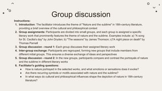 Group discussion
Instructions:
1. Introduction: The facilitator introduces the theme of "Nature and the sublime" in 18th-century literature,
providing a brief overview of the cultural and philosophical context
2. Group assignments: Participants are divided into small groups, and each group is assigned a specific
literary work that prominently features the theme of nature and the sublime. Examples include: a) "A song
for St. Cecilia's day" by John Dryden; b) "The seasons" by James Thomson; c)"A night piece on death" by
Thomas Parnell
3. Group discussion - round 1: Each group discusses their assigned literary work
4. Inter-group exchange: Participants are regrouped, forming new groups that include members from
different initial groups. This ensures a diverse exchange of ideas and perspectives
5. Group discussion - round 2: In the new groups, participants compare and contrast the portrayals of nature
and the sublime in different literary works
6. Facilitator's guiding questions:
● How is nature portrayed in the selected works, and what emotions or sensations does it evoke?
● Are there recurring symbols or motifs associated with nature and the sublime?
● In what ways do cultural and philosophical influences shape the depiction of nature in 18th-century
literature?
 