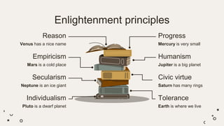 Enlightenment principles
Humanism
Jupiter is a big planet
Empiricism
Mars is a cold place
Reason
Venus has a nice name
Progress
Mercury is very small
Tolerance
Earth is where we live
Individualism
Pluto is a dwarf planet
Secularism
Neptune is an ice giant
Civic virtue
Saturn has many rings
 