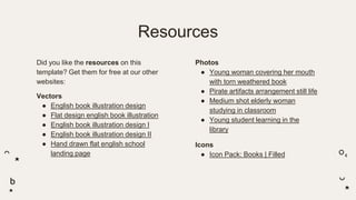 Resources
Did you like the resources on this
template? Get them for free at our other
websites:
Vectors
● English book illustration design
● Flat design english book illustration
● English book illustration design I
● English book illustration design II
● Hand drawn flat english school
landing page
Photos
● Young woman covering her mouth
with torn weathered book
● Pirate artifacts arrangement still life
● Medium shot elderly woman
studying in classroom
● Young student learning in the
library
Icons
● Icon Pack: Books | Filled
 