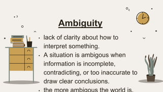 Ambiguity
• lack of clarity about how to
interpret something.
• A situation is ambigous when
information is incomplete,
contradicting, or too inaccurate to
draw clear conclusions.
 