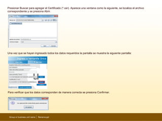 Presionar Buscar para agregar el Certificado (*.cer). Aparece una ventana como la siguiente, se localiza el archivo
correspondiente y se presiona Abrir.




Una vez que se hayan ingresado todos los datos requeridos la pantalla se muestra la siguiente pantalla:




Para verificar que los datos corresponden de manera correcta se presiona Confirmar.




 Group or business unit name   filename.ppt                                                                           11
 