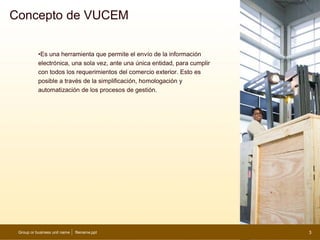 Concepto de VUCEM

           •Es una herramienta que permite el envío de la información
           electrónica, una sola vez, ante una única entidad, para cumplir
           con todos los requerimientos del comercio exterior. Esto es
           posible a través de la simplificación, homologación y
           automatización de los procesos de gestión.




 Group or business unit name   filename.ppt                                  3
 
