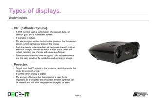 Page 10
Display devices.
– CRT (cathode ray tube).
» A CRT monitor uses a combination of a vacuum tube, an
electron gun, and a fluorescent screen.
» It is analog in nature.
» The electron gun excites the individual pixels on the fluorescent
screen, which light up and present the image.
» Each line needs to be refreshed as the screen doesn’t hold an
electrical charge. The rate at which it does this is called the
refresh rate (too low of a rate will cause eye fatigue).
» These monitors tend to have very good color representations
and it is easy to adjust the resolution and get a good image.
– Projector.
» Output from the PC is sent to the projector, which transmits the
image to a screen or wall.
» It can be either analog or digital.
» The amount of lumens that the projector is rated for is
important, as it will affect the amount of ambient light that can
be present and still allow the projected image to be seen.
 