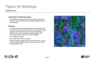 Page 12
Display devices.
– LED (light-emitting diode).
» LED displays operate the same as LCD displays, except for
one item—the LCD’s fluorescent backlight is replaced with an
LED backlight.
– Plasma.
» It is a flat panel display technology that uses fluorescent cells
contained in the screen (millions of them). An electrical charge
is used to excite the cells and cause them to fluoresce in
different colors, which causes the image to appear. This
technology does not require the use of a backlight.
» It is a digital technology.
» Each screen has a native resolution.
» It requires higher voltages than LCD or LED monitors. It tends
to be more expensive than LCD or LED monitors, but it also
produces better colors.
 