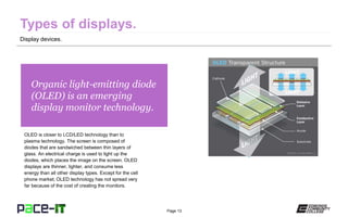 Page 13
Organic light-emitting diode
(OLED) is an emerging
display monitor technology.
OLED is closer to LCD/LED technology than to
plasma technology. The screen is composed of
diodes that are sandwiched between thin layers of
glass. An electrical charge is used to light up the
diodes, which places the image on the screen. OLED
displays are thinner, lighter, and consume less
energy than all other display types. Except for the cell
phone market, OLED technology has not spread very
far because of the cost of creating the monitors.
Display devices.
 