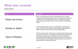 Page 14
Display devices.
Pixel is a word derived from the term “picture element” and is usually
composed of a 24-bit block of data. There is no standard size to the pixel; it
is logical in nature. The higher the pixel count, the better the resolution.
Light intensity is measured in lumens. The more lumens, the brighter the
image.
Topic
Pixels and lumens.
Summary
An analog display needs to receive an analog signal from the graphics
device. These tend to be slower than digital displays. Digital displays are
faster and tend to consume less power than analog displays.
Analog vs. digital.
CRT use a vacuum tube, an electron gun, and a fluorescent screen to paint
the image on the screen. It is an analog technology. LCD and LED use the
same basic technology; the only difference is in the type of backlight.
Plasma displays have better color representation, but are more expensive
and use more power. OLED displays are very expensive, but are also the
best performers in the flat monitor market.
Types of displays.
 