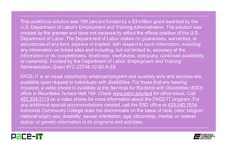 This workforce solution was 100 percent funded by a $3 million grant awarded by the
U.S. Department of Labor's Employment and Training Administration. The solution was
created by the grantee and does not necessarily reflect the official position of the U.S.
Department of Labor. The Department of Labor makes no guarantees, warranties, or
assurances of any kind, express or implied, with respect to such information, including
any information on linked sites and including, but not limited to, accuracy of the
information or its completeness, timeliness, usefulness, adequacy, continued availability
or ownership. Funded by the Department of Labor, Employment and Training
Administration, Grant #TC-23745-12-60-A-53.
PACE-IT is an equal opportunity employer/program and auxiliary aids and services are
available upon request to individuals with disabilities. For those that are hearing
impaired, a video phone is available at the Services for Students with Disabilities (SSD)
office in Mountlake Terrace Hall 159. Check www.edcc.edu/ssd for office hours. Call
425.354.3113 on a video phone for more information about the PACE-IT program. For
any additional special accommodations needed, call the SSD office at 425.640.1814.
Edmonds Community College does not discriminate on the basis of race; color; religion;
national origin; sex; disability; sexual orientation; age; citizenship, marital, or veteran
status; or genetic information in its programs and activities.
 