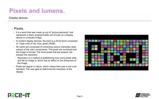 Page 5
Display devices.
– Pixels.
» It is a word that was made up out of “picture elements” and
represents a basic programmable unit of color on a display
device or computer image.
» In modern display devices, the pixel is a 24-bit block composed
of 1-byte units of red, blue, green (RGB).
» All colors are composed of combining various intensities (byte
values) of the color components. The pixels are combined and
the image is formed. The more pixels that are present, the
sharper the resolution.
• Resolution is a method of establishing how many pixels wide
and tall an image is, which has an effect on the sharpness of
the image.
» Pixels are logical in nature, which means their size is not a set
standard. The user gets to determine the resolution of the
display.
 