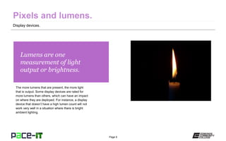Page 6
Lumens are one
measurement of light
output or brightness.
The more lumens that are present, the more light
that is output. Some display devices are rated for
more lumens than others, which can have an impact
on where they are deployed. For instance, a display
device that doesn’t have a high lumen count will not
work very well in a situation where there is bright
ambient lighting.
Display devices.
 
