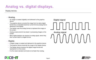 Page 8
Display devices.
– Analog.
» An image is created (digitally) and delivered to the graphics
device.
» The graphics device converts the image from its native digital
format into a modulated electrical current format (analog) that is
delivered to the display.
» The display uses the analog format to represent the image on
the screen.
» Analog screens tend to be slower in processing images on the
screen.
» Many digital displays can receive an analog signal, which they
then convert back to a digital format.
– Digital.
» A digital image is created and delivered to the graphics device.
» The graphics device transmits the image to the display device.
» The display device receives the digital image format and
represents it on the screen.
» It is the newer standard and tends to be faster than analog.
 