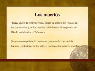 Los muertosLos muertos
Gedé:Gedé: grupo de espíritus vudú, objeto de eleborados rituales en
los cementerios y en los templos vudú durante la temporada del
Día de los Muertos o Halloween.
No son solo espíritus de la muerte: patronos de la sexualidad
humana, protectores de los niños e irrefrenables satíricos sociales.
 