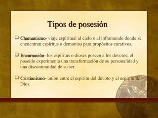 Tipos de posesiónTipos de posesión
 ChamanismoChamanismo- viaje espiritual al cielo o al inframundo donde se
encuentran espíritus o demonios para propósitos curativos.
 EncarnaciónEncarnación- los espíritus o dioses poseen a los devotos; el
poseído experimenta una transformación de su personalidad y
una discontinuidad de su ser.
 CristianismoCristianismo- unión entre el espíritu del devoto y el espíritu de
Dios.
 