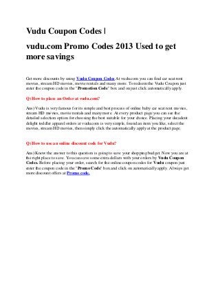 Vudu Coupon Codes |
vudu.com Promo Codes 2013 Used to get
more savings

Get more discounts by using Vudu Coupon Codes At vudu.com you can find car seat rent
movies, stream HD movies, movie rentals and many more. To redeem the Vudu Coupon just
enter the coupon code in the "Promotion Code" box and on just click automatically apply.

Q) How to place an Order at vudu.com?

Ans) Vudu is very famous for its simple and best process of online baby car seat rent movies,
stream HD movies, movie rentals and many more. At every product page you can see the
detailed selection option for choosing the best suitable for your choice. Placing your decadent
delight toddler apparel orders at vudu.com is very simple, found an item you like, select the
movies, stream HD movies, then simply click the automatically apply at the product page.


Q) How to use an online discount code for Vudu?

Ans) Know the answer to this question is going to save your shopping budget. Now you are at
the right place to save. You can save some extra dollars with your orders by Vudu Coupon
Codes. Before placing your order, search for the online coupon codes for Vudu coupon just
enter the coupon code in the "Promo Code" box and click on automatically apply. Always get
more discount offers at Promo code.
 