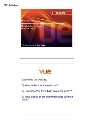 FM2: Exhibition

Examining the website.
1) What is there for the customer?
2) How does Vue try to build customer loyalty?
3) What else is on the site which helps sell their
brand?

 