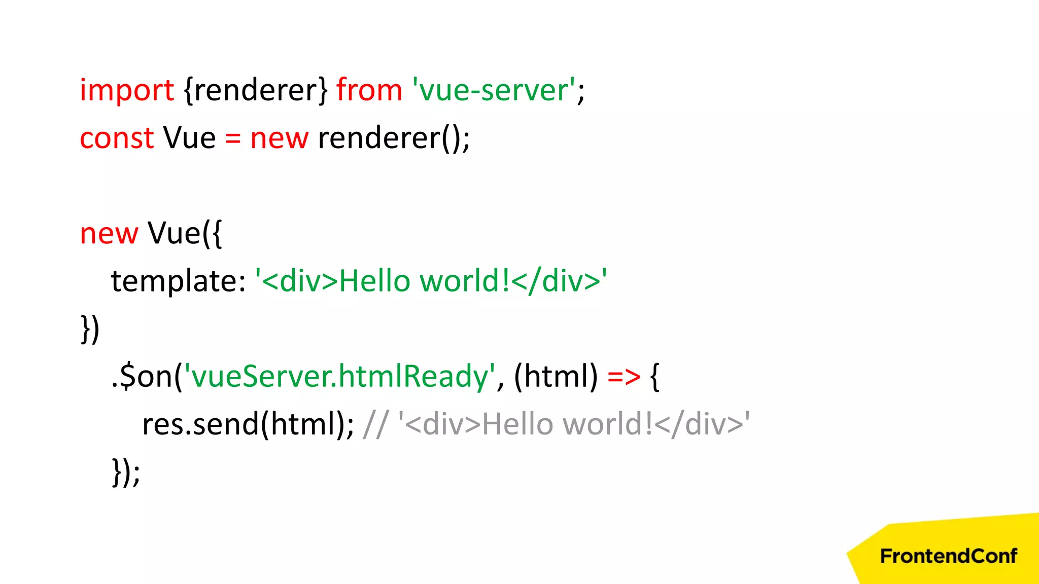 import {renderer} from 'vue-server';
const Vue = new renderer();
new Vue({
template: '<div>Hello world!</div>'
})
.$on('vueServer.htmlReady', (html) => {
res.send(html); // '<div>Hello world!</div>'
});
 