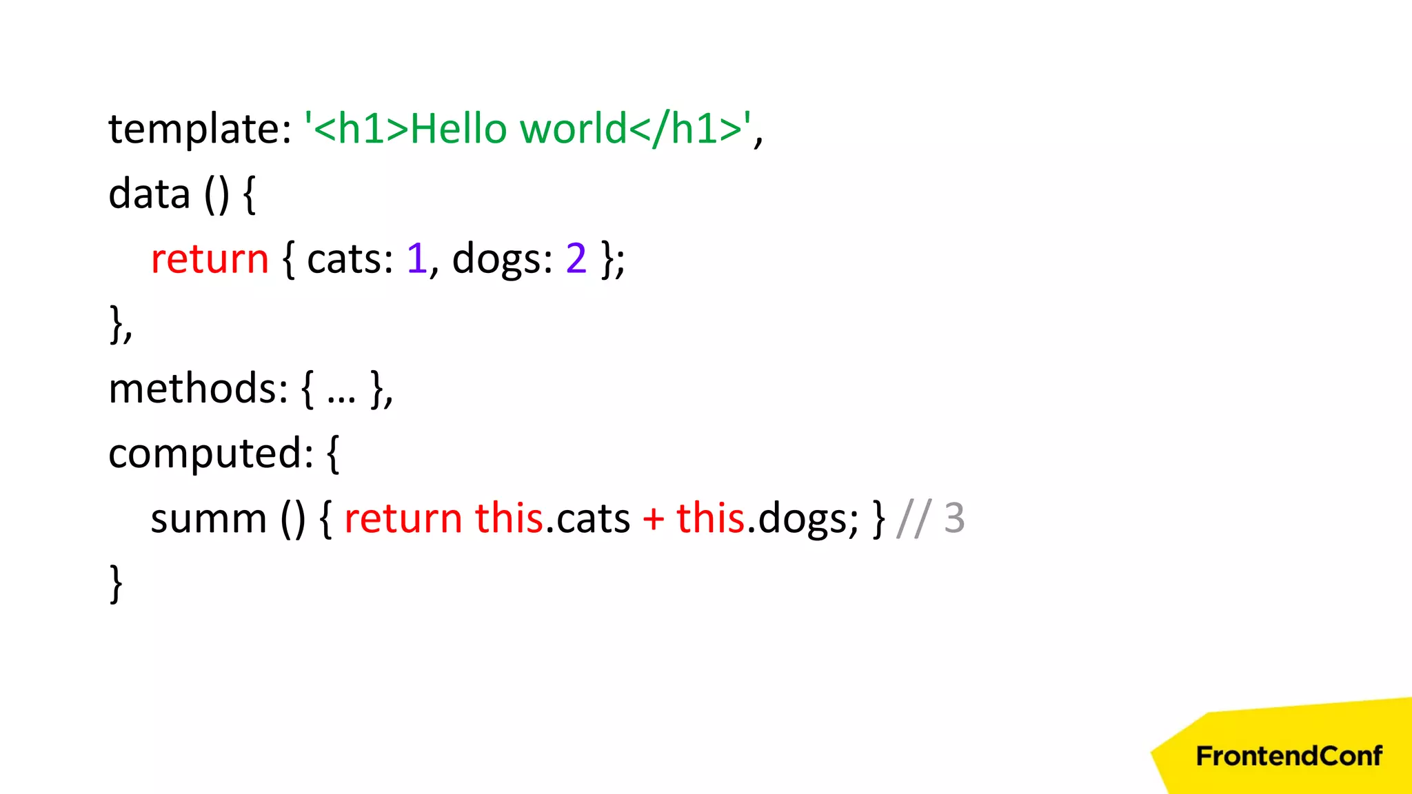 template: '<h1>Hello world</h1>',
data () {
return { cats: 1, dogs: 2 };
},
methods: { … },
computed: {
summ () { return this.cats + this.dogs; } // 3
}
 