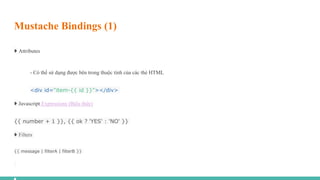 Mustache Bindings (1)
➧ Attributes
- Có thể sử dụng được bên trong thuộc tính của các thẻ HTML
<div id="item-{{ id }}"></div>
➧ Javascript Expressions (Biểu thức)
{{ number + 1 }}, {{ ok ? 'YES' : 'NO' }}
➧ Filters
{{ message | filterA | filterB }}
 